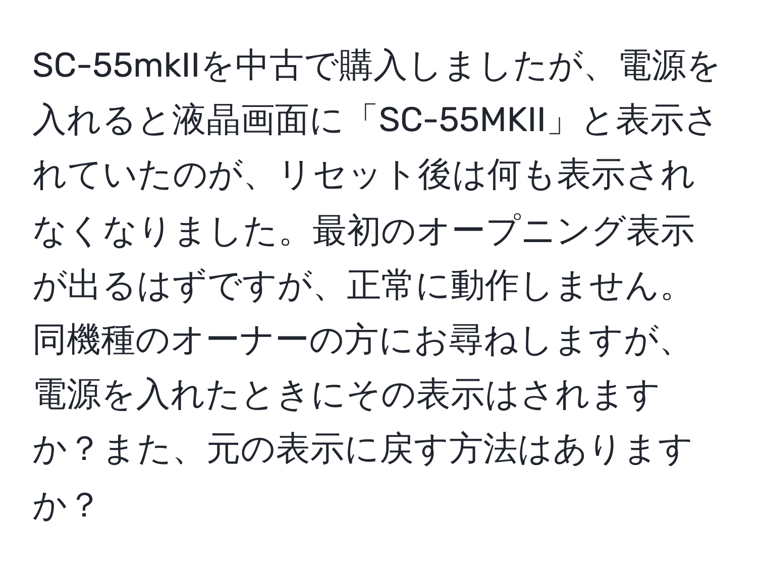 SC-55mkIIを中古で購入しましたが、電源を入れると液晶画面に「SC-55MKII」と表示されていたのが、リセット後は何も表示されなくなりました。最初のオープニング表示が出るはずですが、正常に動作しません。同機種のオーナーの方にお尋ねしますが、電源を入れたときにその表示はされますか？また、元の表示に戻す方法はありますか？