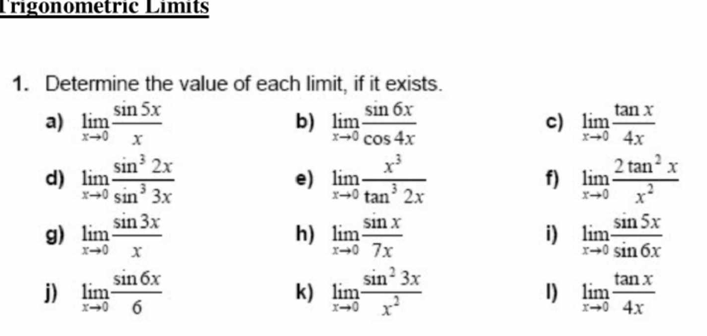 Trigonometric Límits 
1. Determine the value of each limit, if it exists. 
a) limlimits _xto 0 sin 5x/x  limlimits _xto 0 sin 6x/cos 4x  limlimits _xto 0 tan x/4x 
b) 
c) 
d) limlimits _xto 0 sin^32x/sin^33x  e) limlimits _xto 0 x^3/tan^32x  f) limlimits _xto 0 2tan^2x/x^2 
g) limlimits _xto 0 sin 3x/x  limlimits _xto 0 sin x/7x  limlimits _xto 0 sin 5x/sin 6x 
h) 
i) 
j) limlimits _xto 0 sin 6x/6  limlimits _xto 0 sin^23x/x^2  1) limlimits _xto 0 tan x/4x 
k)