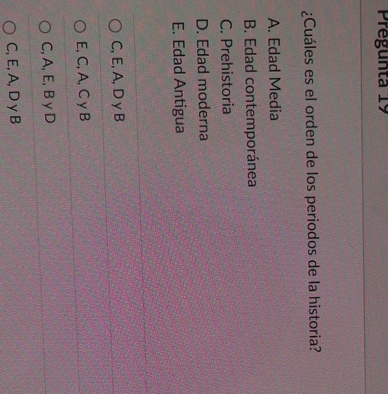 Pregunta 19
¿Cuáles es el orden de los periodos de la historia?
A. Edad Media
B. Edad contemporánea
C. Prehistoria
D. Edad moderna
E. Edad Antigua
C, E, A, D γ B
E, C, A, C γ B
C, A, E, B y D
C, E, A, D γ B