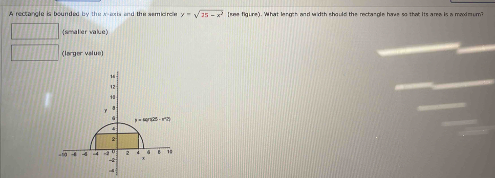 A rectangle is bounded by the x-axis and the semicircle y=sqrt(25-x^2) (see figure). What length and width should the rectangle have so that its area is a maximum?
(smaller value)
(larger value)