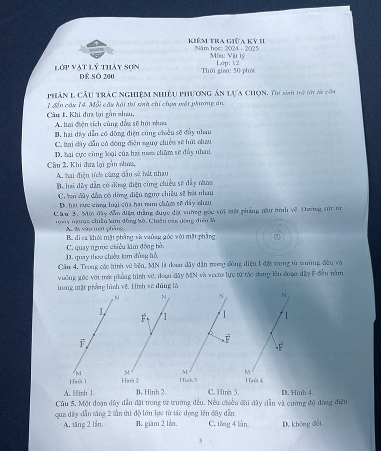 kiÊM trA giữa kỷ II
EOUCATION Năm học: 2024 - 2025
Môn: Vật lý
Lớp: 12
lớp vật lý thảy sơn  Thời gian: 50 phút
đE SÓ 200
PHÀN I. CÂU TRÁC NGHIỆM NHIÊU PHƯơNG ÁN LựA CHQN. Thí sinh trả lời từ câu
1 đến câu 14. Mỗi câu hỏi thí sinh chỉ chọn một phương án.
Câu 1. Khi đưa lại gần nhau,
A. hai điện tích cùng dấu sẽ hút nhau
B. hai dây dẫn có dòng điện cùng chiều sẽ đầy nhau
C. hai dây dẫn có dòng điện ngượ chiều sẽ hút nhau
D. hai cực cùng loại của hai nam châm sẽ đầy nhau.
Câu 2. Khi đưa lại gần nhau,
A. hai điện tích cùng dấu sẽ hút nhau
B. hai dây dẫn có dòng điện cùng chiều sẽ đầy nhau
C. hai dây dẫn có dòng điện ngượ chiều sẽ hút nhau
D. hai cực cùng loại của hai nam châm sẽ đẩy nhau.
Câu 3. Một dây dẫn điện thẳng được đặt vuông góc với mặt phẳng như hình vẽ. Đường sức từ
quay ngược chiều kim đồng hồ. Chiều của dòng điện là
A. đi vào mặt phẳng.
B. đi ra khỏi mặt phẳng và vuông góc với mặt phẳng.
C. quay ngược chiều kim đồng hồ.
D. quay theo chiều kim đồng hồ.
Câu 4. Trong các hình vẽ bên, MN là đoạn dây dẫn mang dòng điện I đặt trong từ trường đều và
vuông góc với mặt phẳng hình vẽ, đoạn dây MN và vectơ lực từ tác dụng lên đoạn dây F đều nằm
trong mặt phẳng hình vẽ. Hình vẽ đúng là
A. Hình 1. B. Hình 2. C. Hình 3. D. Hình 4.
Câu 5. Một đoạn dây dẫn đặt trong từ trường đều. Nếu chiều dài dây dẫn và cường độ dòng điện
qua dây dẫn tăng 2 lần thì độ lớn lực từ tác dụng lên dây dẫn
A. tăng 2 lần. B. giảm 2 lần. C. tăng 4 lần. D. không đổi.
5