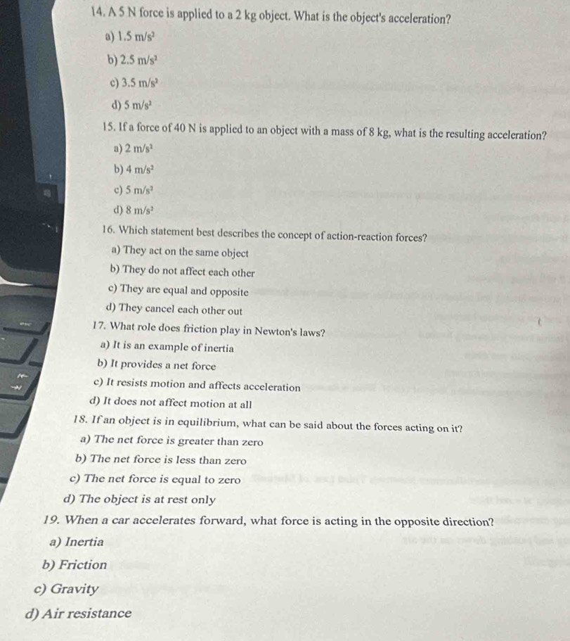 A 5 N force is applied to a 2 kg object. What is the object's acceleration?
a) 1.5m/s^2
b) 2.5m/s^2
c) 3.5m/s^2
d) 5m/s^2
15. If a force of 40 N is applied to an object with a mass of 8 kg, what is the resulting acceleration?
a) 2m/s^2
b) 4m/s^2
c) 5m/s^2
d) 8m/s^2
16. Which statement best describes the concept of action-reaction forces?
a) They act on the same object
b) They do not affect each other
c) They are equal and opposite
d) They cancel each other out
17. What role does friction play in Newton's laws?
a) It is an example of inertia
b) It provides a net force
c) It resists motion and affects acceleration
d) It does not affect motion at all
18. If an object is in equilibrium, what can be said about the forces acting on it?
a) The net force is greater than zero
b) The net force is less than zero
c) The net force is equal to zero
d) The object is at rest only
19. When a car accelerates forward, what force is acting in the opposite direction?
a) Inertia
b) Friction
c) Gravity
d) Air resistance