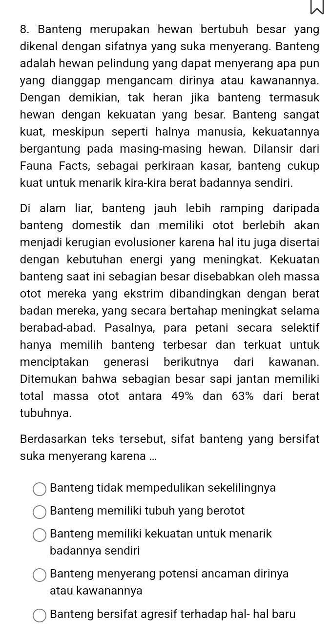 Banteng merupakan hewan bertubuh besar yan
dikenal dengan sifatnya yang suka menyerang. Banteng
adalah hewan pelindung yang dapat menyerang apa pun
yang dianggap mengancam dirinya atau kawanannya.
Dengan demikian, tak heran jika banteng termasuk
hewan dengan kekuatan yang besar. Banteng sangat
kuat, meskipun seperti halnya manusia, kekuatannya
bergantung pada masing-masing hewan. Dilansir dari
Fauna Facts, sebagai perkiraan kasar, banteng cukup
kuat untuk menarik kira-kira berat badannya sendiri.
Di alam liar, banteng jauh lebih ramping daripada
banteng domestik dan memiliki otot berlebih akan
menjadi kerugian evolusioner karena hal itu juga disertai
dengan kebutuhan energi yang meningkat. Kekuatan
banteng saat ini sebagian besar disebabkan oleh massa
otot mereka yang ekstrim dibandingkan dengan berat 
badan mereka, yang secara bertahap meningkat selama
berabad-abad. Pasalnya, para petani secara selektif
hanya memilih banteng terbesar dan terkuat untuk
menciptakan generasi berikutnya dari kawanan.
Ditemukan bahwa sebagian besar sapi jantan memiliki
total massa otot antara 49% dan 63% dari berat
tubuhnya.
Berdasarkan teks tersebut, sifat banteng yang bersifat
suka menyerang karena ...
Banteng tidak mempedulikan sekelilingnya
Banteng memiliki tubuh yang berotot
Banteng memiliki kekuatan untuk menarik
badannya sendiri
Banteng menyerang potensi ancaman dirinya
atau kawanannya
Banteng bersifat agresif terhadap hal- hal baru