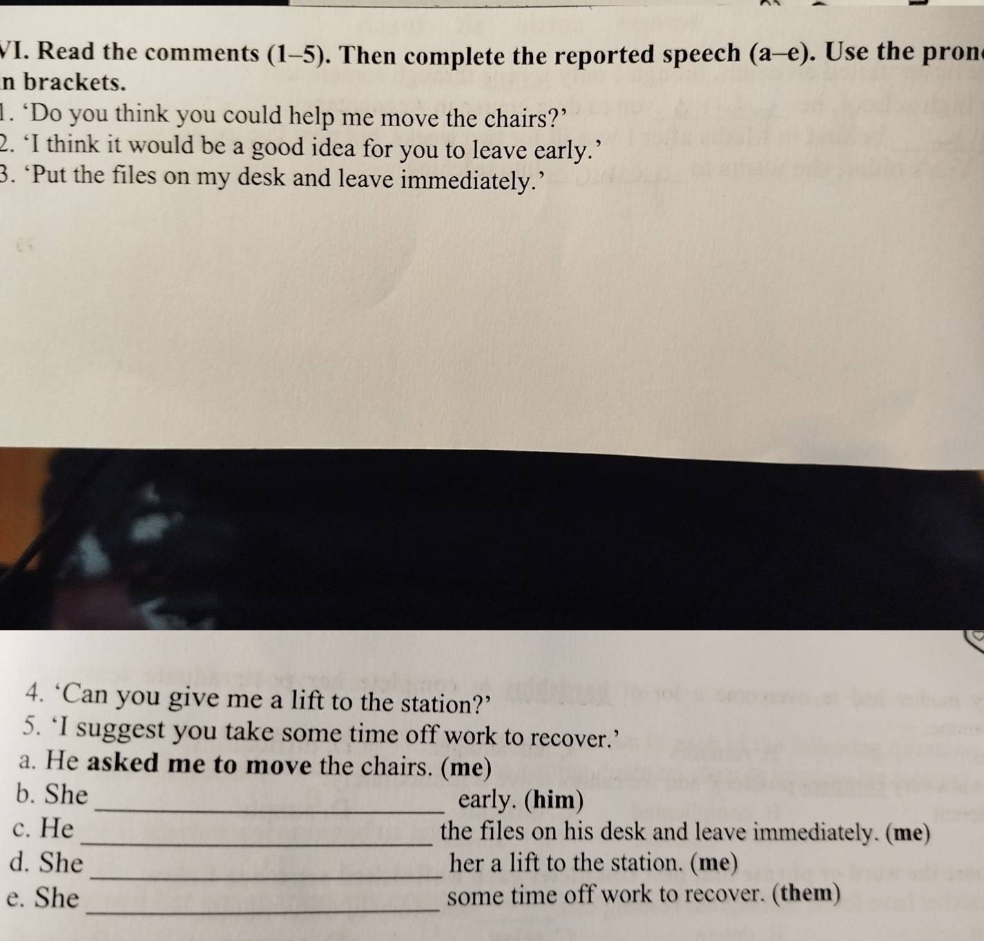 Read the comments (1-5) ). Then complete the reported speech (a-e) . Use the pron 
in brackets. 
1. ‘Do you think you could help me move the chairs?’ 
2. ‘I think it would be a good idea for you to leave early.’ 
3. ‘Put the files on my desk and leave immediately.’ 
4. ‘Can you give me a lift to the station?’ 
5. ‘I suggest you take some time off work to recover.’ 
a. He asked me to move the chairs. (me) 
b. She 
_early. (him) 
c. He _the files on his desk and leave immediately. (me) 
_ 
d. She her a lift to the station. (me) 
e. She _some time off work to recover. (them)