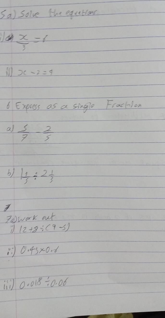 Sa) solve the equetions
 x/3 =6
ill x-2=9
6 Express as a single Fraction 
a)  5/7 - 2/5 
b) 1 1/5 / 2 1/3 
Towork out
12+8/ (9-5)
0.43* 0.8
0.018/ 0.06