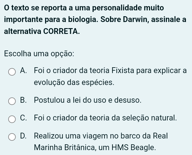 texto se reporta a uma personalidade muito
importante para a biologia. Sobre Darwin, assinale a
alternativa CORRETA.
Escolha uma opção:
A. Foi o criador da teoria Fixista para explicar a
evolução das espécies.
B. Postulou a lei do uso e desuso.
C. Foi o criador da teoria da seleção natural.
D. Realizou uma viagem no barco da Real
Marinha Britânica, um HMS Beagle.