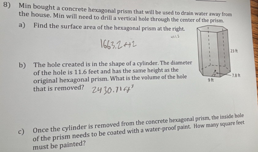 Min bought a concrete hexagonal prism that will be used to drain water away from 
the house. Min will need to drill a vertical hole through the center of the prism. 
a) Find the surface area of the hexagonal prism at the right. 
b) The hole created is in the shape of a cylinder. The diameter 
of the hole is 11.6 feet and has the same height as the 
original hexagonal prism. What is the volume of the hole 
that is removed? 
c) Once the cylinder is removed from the concrete hexagonal prism, the inside hole 
of the prism needs to be coated with a water-proof paint. How many square feet
must be painted?