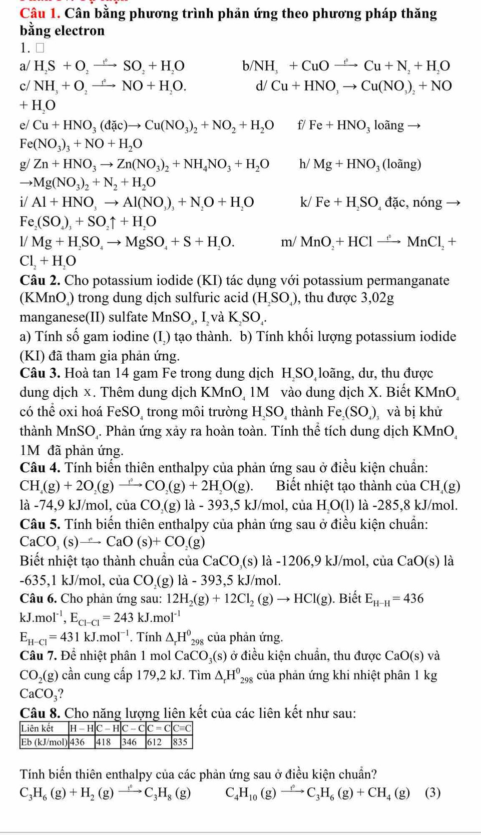 Cân bằng phương trình phản ứng theo phương pháp thăng
bằng electron
1. ⊥
a/ H_2S+O_2to SO_2+H_2O b/ NH_3+CuOto Cu°Cu+N_2+H_2O
c/ NH_3+O_2to NO+H_2O. d/ Cu+HNO_3to Cu(NO_3)_2+NO
+ H_2O
e/ Cu+HNO_3(dac)to Cu(NO_3)_2+NO_2+H_2O f/ Fe+HNO_3 loãng →
Fe (NO_3)_3+NO+H_2O
g/ Zn+HNO_3to Zn(NO_3)_2+NH_4NO_3+H_2O h/ Mg+HNO_3 (loãng)
to Mg(NO_3)_2+N_2+H_2O
i/Al+HNO_3to Al(NO_3)_3+N_2O+H_2O k/ Fe+H_2SO_4dac ,nong
Fe_2(SO_4)_3+SO_2uparrow +H_2O
1/Mg+H_2SO_4to MgSO_4+S+H_2O. m/ MnO_2+HClxrightarrow f°MnCl_2+
Cl_2+H_2O
Câu 2. Cho potassium iodide (KI) tác dụng với potassium permanganate
(KMnO) trong dung dịch sulfuric acid (H_2SO_4) , thu được 3,02g
manganese(II) sulfate MnSO_4,I_2vaK_2SO_4.
a) Tính số gam iodine (I,) tạo thành. b) Tính khối lượng potassium iodide
(KI) đã tham gia phản ứng.
Câu 3. Hoà tan 14 gam Fe trong dung dịch HịSO loãng, dư, thu được
dung dịch x. Thêm dung dịch KMnO, 1M vào dung dịch X. Biết KMnO,
có thể oxi hoá FeSO_4 trong môi trường H SO thành Fe (SO_4) và bị khử
thành MnSO₄. Phản ứng xảy ra hoàn toàn. Tính thể tích dung dịch KMnO,
1M đã phản ứng.
Câu 4. Tính biến thiên enthalpy của phản ứng sau ở điều kiện chuẩn:
CH_4(g)+2O_2(g)to CO_2(g)+2H_2O(g). Biết nhiệt tạo thành của CH (g)
là -74,9 kJ/mol, của CO_2(g) là - 39 3,5kJ/mol , của H_2O(l) là -285,8 kJ/mol.
Câu 5. Tính biến thiên enthalpy của phản ứng sau ở điều kiện chuẩn:
CaCO_3(s)to CaO(s)+CO_2(g)
Biết nhiệt tạo thành chuẩn của CaCO_3(s) là -1206,9 kJ/mol, của CaO(s) là
-635,1 kJ/mol, của CO,(g) 12' 393, 5 kJ/mol.
à - 
Câu 6. Cho phản ứng sau: 12H_2(g)+12Cl_2(g)to HCl(g). Biết E_H-H=436
kJ.mol^(-1),E_Cl-Cl=243kJ.mol^(-1)
E_H-Cl=431kJ.mol^(-1). Tính △ _rH^0_298 của phản ứng.
Câu 7. Để nhiệt phân 1 mol CaCO_3(s) ở điều kiện chuẩn, thu được CaO(s)va
CO_2(g) cần cung cấp 179,2 kJ. Tìm △ _rH^0_298 của phản ứng khi nhiệt phân 1 kg
CaCO_3
Câu 8. Cho năng lượng liên kết của các liên kết như sau:
Tính biến thiên enthalpy của các phản ứng sau ở điều kiện chuẩn?
C_3H_6(g)+H_2(g)to C_3H_8(g) C _4H_10 (g)xrightarrow t°C_3H_6(g)+CH_4(g) (3)