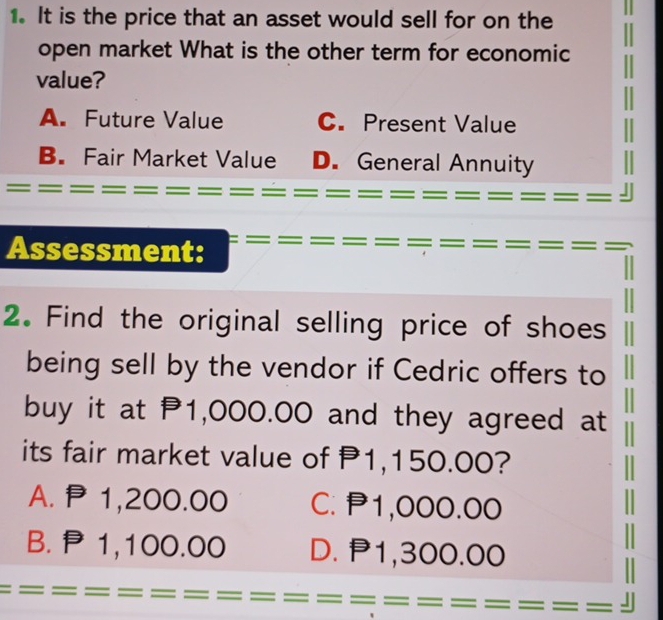 It is the price that an asset would sell for on the
open market What is the other term for economic
value?
A. Future Value C. Present Value
B. Fair Market Value D. General Annuity
Assessment:
2. Find the original selling price of shoes
being sell by the vendor if Cedric offers to
buy it at P1,000.00 and they agreed at
its fair market value of P1,150.00?
A. P1,200.00 C. P1,000.00
B. P1,100.00 D. P1,300.00