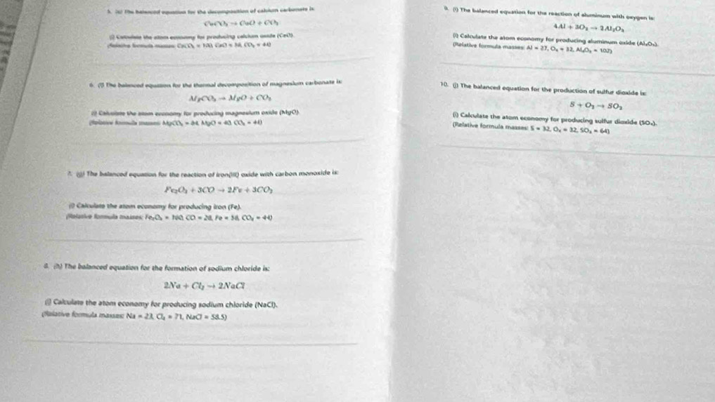 The balenced equation for the decompostion of caliun carbonets is
0. (1) The balanced equation for the reaction of aluminum with oxygen is:
CuCO_3to CuO+CO_2
4Al+3O_2to 2Al_2O_3
cstoviste the atom eonnny for producing celciun aside (CeO).
 Calculate the alom economy for producing aluminum oxide (Al₂O»).
Aoinits foemuta mames CH(O_2)=H(a)CaO+H_2CO_2=40
(Relative formula masses Al=27,O_4=32,Al_2O_2=10J)
6. (5 The baieced equzsion for the thermal decomposition of magnesium carbonate is
10. () The balanced equation for the production of sulfur dioxide is:
A rCO_3to MgO+CO_2
S+O_1to SO_2
19 Caivoiste the stom exenomy for producing magnesium oxide (MgO).
(i) Calculate the atom economy for producing sulfur dioxide (50₄)
(plotive fomula maans MgCO_3=M.MgO=40CO_2=40
(Relative formula masses: S=32,O_4=32,SO_2=64)
*  The balanced equation for the reaction of Iron(III) oxide with carbon monoxide is:
Fe_2O_3+3COto 2Fe+3CO_2
() Calculats the atom economy for producing iron (Fe).
Relasive formula maises Fe_2O_3=N0_1CO=28,Fe=58.CO_2=44
8. (h) The balanced equation for the formation of sodium chloride is:
2Na+Cl_2to 2NaCl
@ Calculate the atom economy for producing sodium chloride (NaCl).
(falative formula masses: Na=23.Cl_4=71,NaCl=53.5)