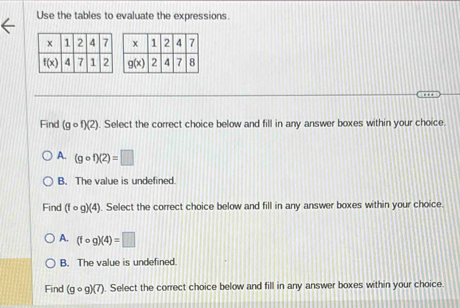 Use the tables to evaluate the expressions.
Find (gcirc f)(2). Select the correct choice below and fill in any answer boxes within your choice.
A. (gcirc f)(2)=□
B. The value is undefined.
Find (fcirc g)(4). Select the correct choice below and fill in any answer boxes within your choice.
A. (fcirc g)(4)=□
B. The value is undefined.
Find (gcirc g)(7). Select the correct choice below and fill in any answer boxes within your choice.