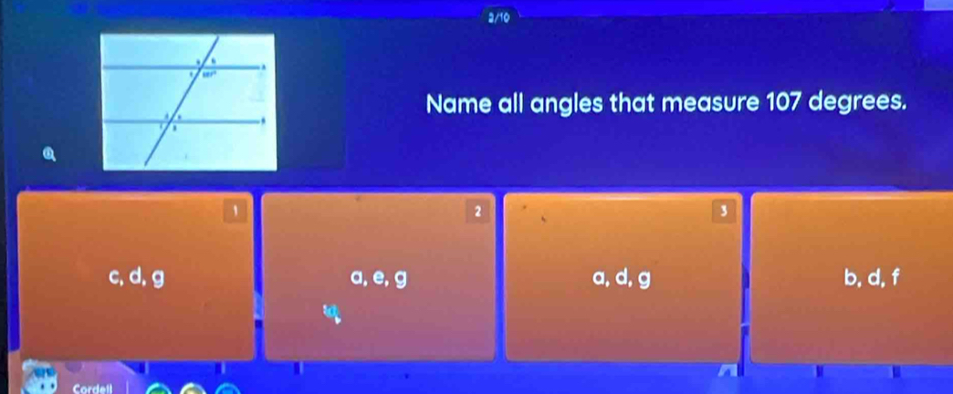 Name all angles that measure 107 degrees.
2
3
c, d, g a, e,g a, d, g b, d, f
Cordell