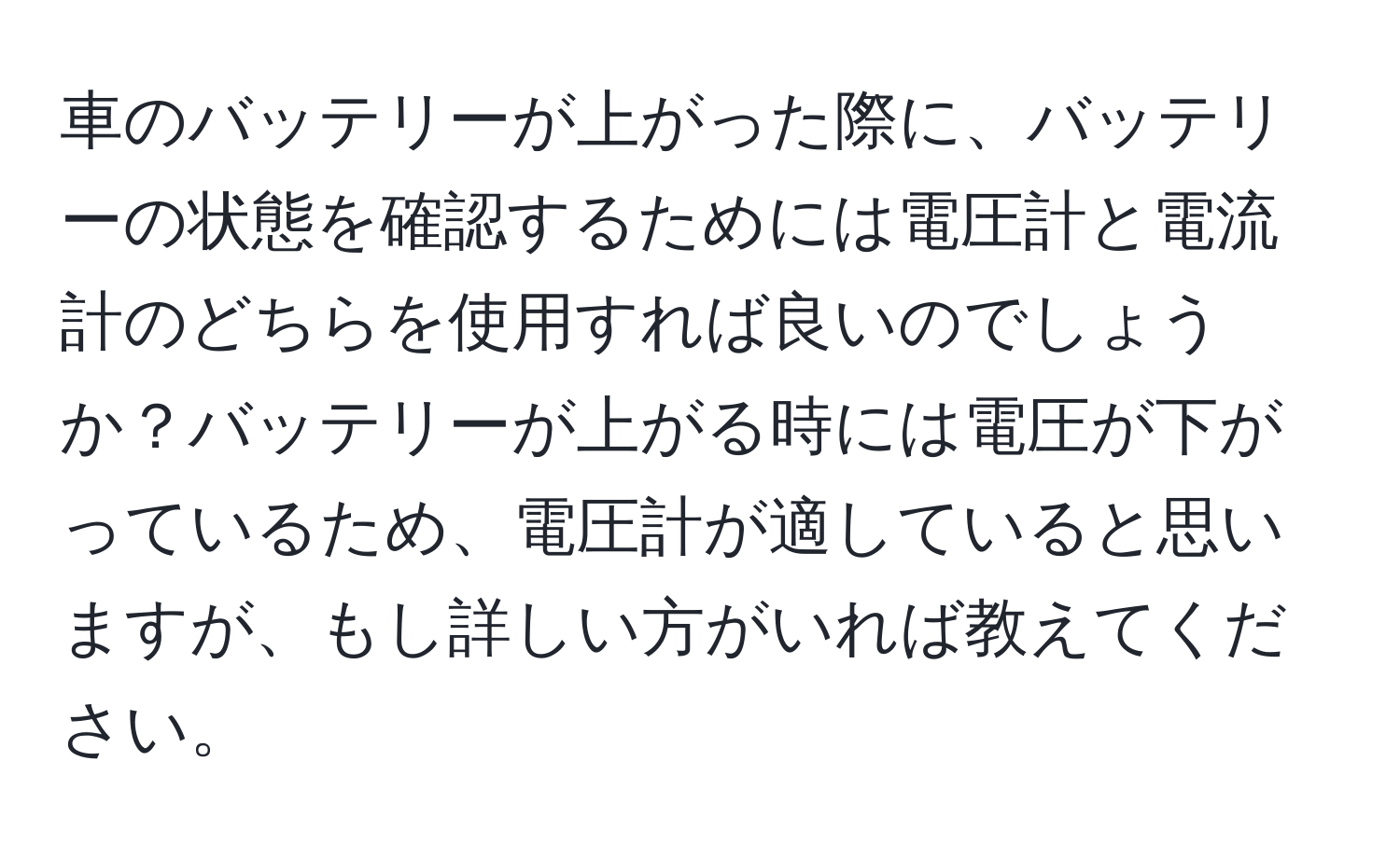 車のバッテリーが上がった際に、バッテリーの状態を確認するためには電圧計と電流計のどちらを使用すれば良いのでしょうか？バッテリーが上がる時には電圧が下がっているため、電圧計が適していると思いますが、もし詳しい方がいれば教えてください。