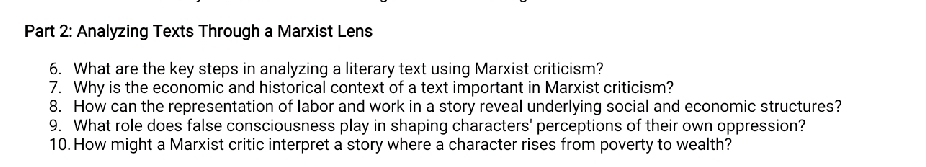 Analyzing Texts Through a Marxist Lens 
6. What are the key steps in analyzing a literary text using Marxist criticism? 
7. Why is the economic and historical context of a text important in Marxist criticism? 
8. How can the representation of labor and work in a story reveal underlying social and economic structures? 
9. What role does false consciousness play in shaping characters' perceptions of their own oppression? 
10. How might a Marxist critic interpret a story where a character rises from poverty to wealth?