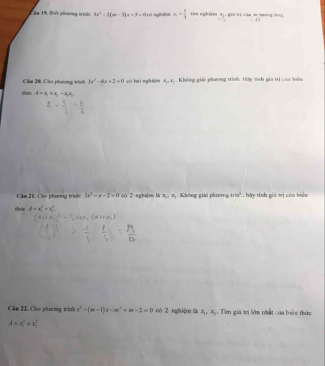 Biết phương trình: 3x^2-2(m-3)x+5=0 có nghiệm x_1= 1/3  tìm nghiệm x_2 , giá trị của m tương ứng. 
Câu 20. Cho phương trình 3x^2-6x+2=0 có hai nghiệm x_1, x_2. Không giải phương trình. Hãy tính giá trị của biểu 
thức A=x_1+x_2-x_1x_2. 
Câu 21. Cho phương trình: 3x^2-x-2=0 có 2 nghiệm là x_1, x_2. Không giải phương trin! hãy tính giá trị của biểu 
thức A=x_1^(3+x_2^3. 
Câu 22. Cho phương trình x^2)-(m-1)x-m^2+m-2=0 có 2 nghiệm là x_1, x_2. Tìm giá trị lớn nhất của biểu thức
A=x_1^2+x_2^2