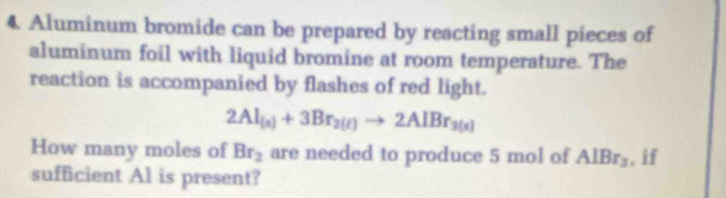 Aluminum bromide can be prepared by reacting small pieces of 
aluminum foil with liquid bromine at room temperature. The 
reaction is accompanied by flashes of red light.
2Al_(s)+3Br_2(l)to 2AlBr_3(s)
How many moles of Br_2 are needed to produce 5 mol of AlBr_3 , if 
sufficient Al is present?