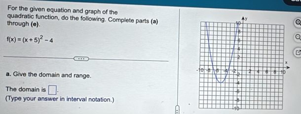 For the given equation and graph of the 
quadratic function, do the following. Complete parts (a) 
through (e).
f(x)=(x+5)^2-4
a. Give the domain and range. 
The domain is □ . 
(Type your answer in interval notation.)