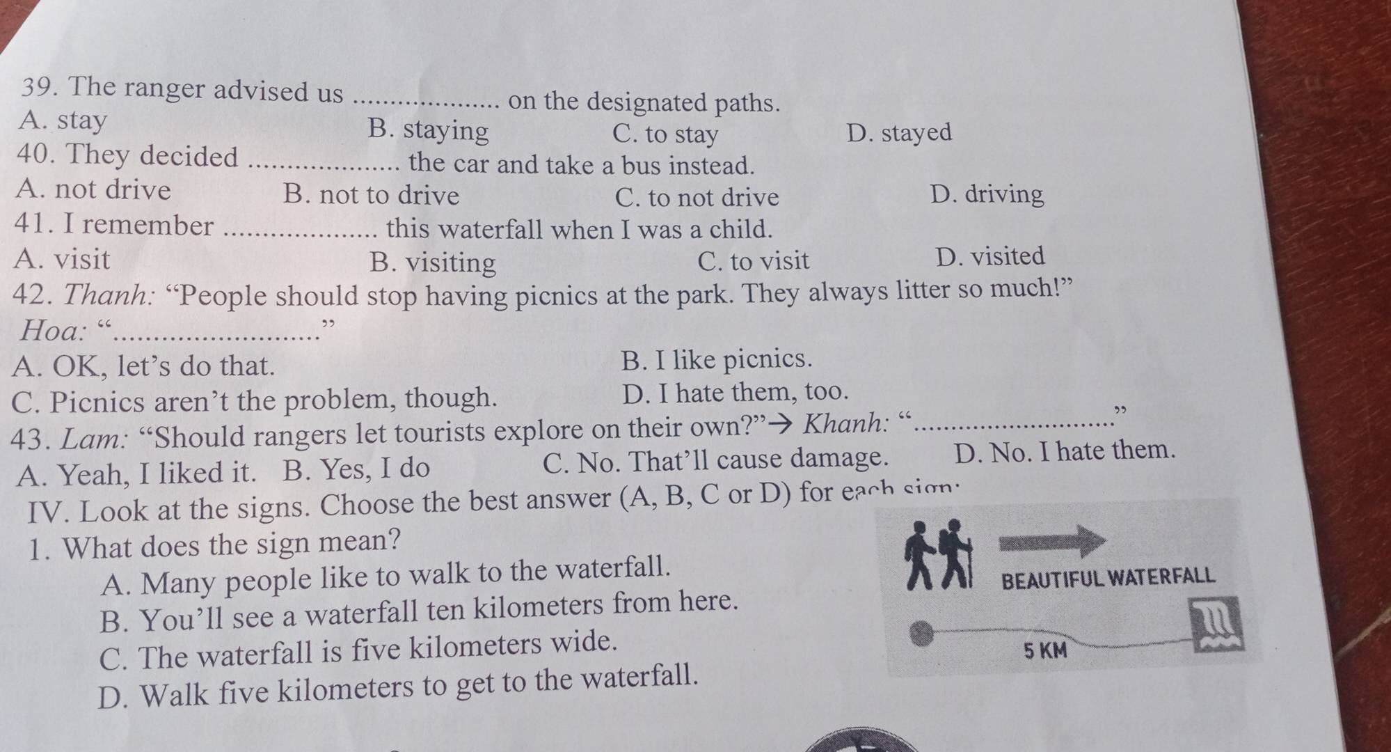 The ranger advised us _on the designated paths.
A. stay B. staying C. to stay D. stayed
40. They decided _the car and take a bus instead.
A. not drive B. not to drive C. to not drive D. driving
41. I remember _this waterfall when I was a child.
A. visit B. visiting C. to visit D. visited
42. Thanh: “People should stop having picnics at the park. They always litter so much!”
Hoa: “_ ”
A. OK, let’s do that. B. I like picnics.
C. Picnics aren’t the problem, though. D. I hate them, too.
43. Lam: “Should rangers let tourists explore on their own?”→ Khanh: “_
”
A. Yeah, I liked it. B. Yes, I do C. No. That’ll cause damage. D. No. I hate them.
IV. Look at the signs. Choose the best answer (A, B, C or D) for each sign:
1. What does the sign mean?
A. Many people like to walk to the waterfall.
B. You’ll see a waterfall ten kilometers from here.
C. The waterfall is five kilometers wide.
D. Walk five kilometers to get to the waterfall.