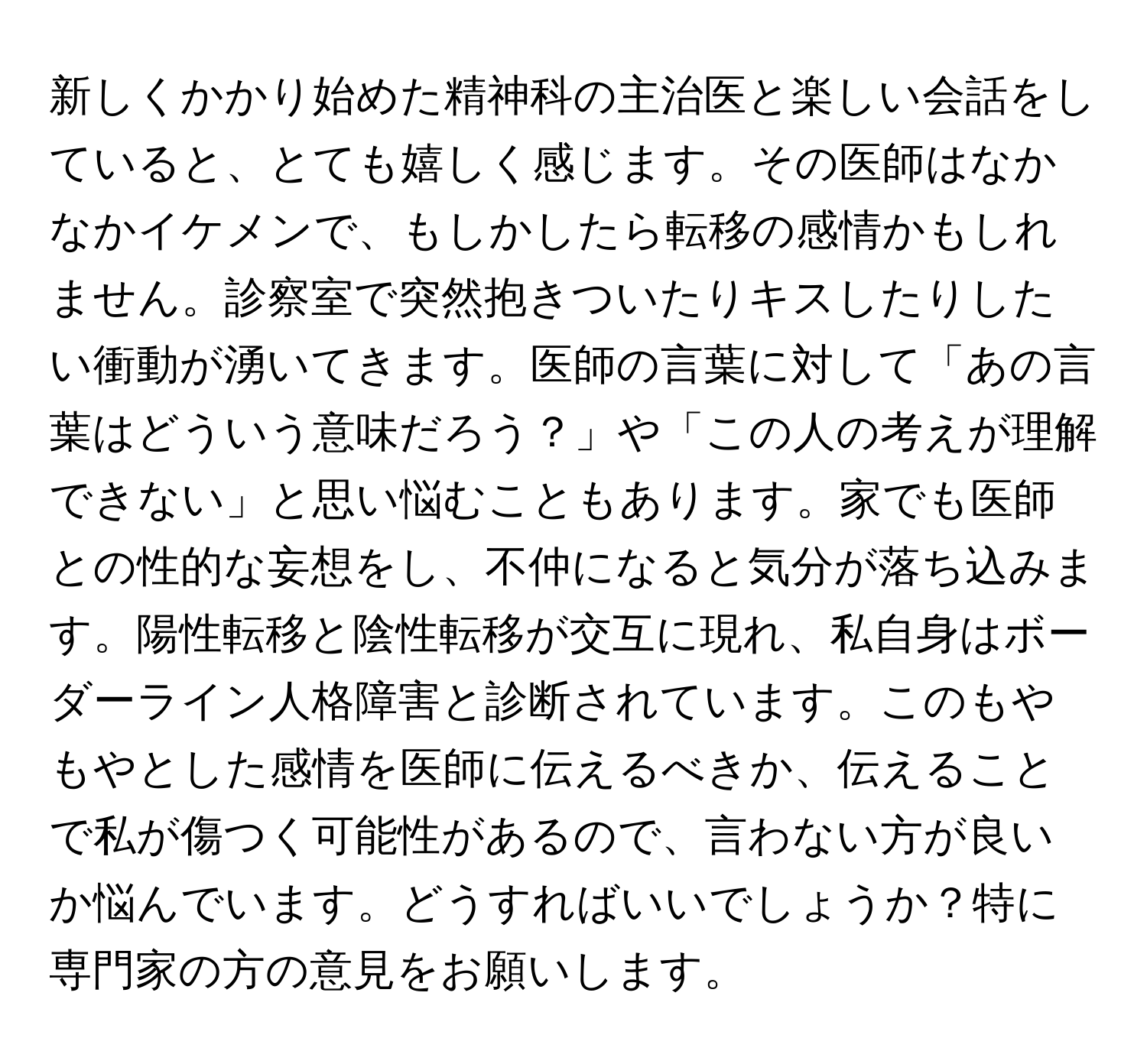 新しくかかり始めた精神科の主治医と楽しい会話をしていると、とても嬉しく感じます。その医師はなかなかイケメンで、もしかしたら転移の感情かもしれません。診察室で突然抱きついたりキスしたりしたい衝動が湧いてきます。医師の言葉に対して「あの言葉はどういう意味だろう？」や「この人の考えが理解できない」と思い悩むこともあります。家でも医師との性的な妄想をし、不仲になると気分が落ち込みます。陽性転移と陰性転移が交互に現れ、私自身はボーダーライン人格障害と診断されています。このもやもやとした感情を医師に伝えるべきか、伝えることで私が傷つく可能性があるので、言わない方が良いか悩んでいます。どうすればいいでしょうか？特に専門家の方の意見をお願いします。