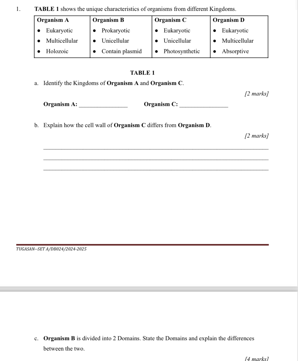 TABLE 1 shows the unique characteristics of organisms from different Kingdoms. 
TABLE 1 
a. Identify the Kingdoms of Organism A and Organism C. 
[2 marks] 
Organism A: _Organism C:_ 
b. Explain how the cell wall of Organism C differs from Organism D. 
[2 marks] 
_ 
_ 
_ 
_ 
TUGASAN--SET A/DB024/2024-2025 
c. Organism B is divided into 2 Domains. State the Domains and explain the differences 
between the two. 
[4 marks]