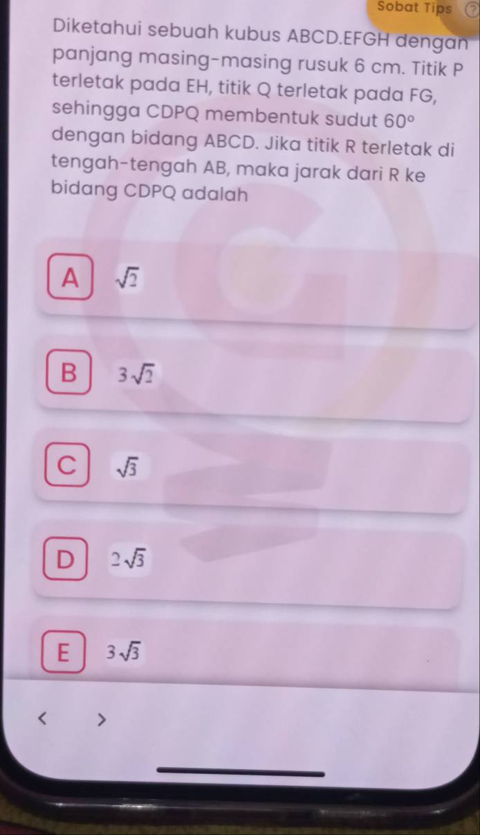 Sobat Tips
Diketahui sebuah kubus ABCD. EFGH dengan
panjang masing-masing rusuk 6 cm. Titik P
terletak pada EH, titik Q terletak pada FG,
sehingga CDPQ membentuk sudut 60°
dengan bidang ABCD. Jika titik R terletak di
tengah-tengah AB, maka jarak dari R ke
bidang CDPQ adalah
A sqrt(2)
B 3sqrt(2)
C sqrt(3)
D 2sqrt(3)
E 3sqrt(3)