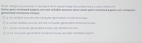 What categorical premise in standard form would make this enthymeme a valid inference?
Some peer-reviewed papers are not reliable sources since some peer-reviewed papers are computer-
generated nonsense essays.
a. No reliable sources are computer-generated nonsense essays.
b. Some reliable sources are not computer-generated nonsense essays.
c. Some computer-generated essays are reliable sources.
d. All computer-generated nonsense essays are peer-reviewed papers.