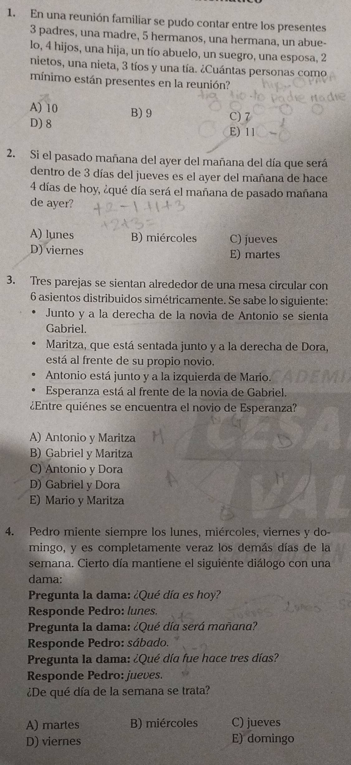 En una reunión familiar se pudo contar entre los presentes
3 padres, una madre, 5 hermanos, una hermana, un abue-
lo, 4 hijos, una hija, un tío abuelo, un suegro, una esposa, 2
nietos, una nieta, 3 tíos y una tía. ¿Cuántas personas como
mínimo están presentes en la reunión?
A) 10
B)9 C) 7
D) 8 E) 11
2. Si el pasado mañana del ayer del mañana del día que será
dentro de 3 días del jueves es el ayer del mañana de hace
4 días de hoy, ¿qué día será el mañana de pasado mañana
de ayer?
A) lunes B) miércoles C) jueves
D) viernes E) martes
3. Tres parejas se sientan alrededor de una mesa circular con
6 asientos distribuidos simétricamente. Se sabe lo siguiente:
Junto y a la derecha de la novia de Antonio se sienta
Gabriel.
Maritza, que está sentada junto y a la derecha de Dora,
está al frente de su propio novio.
Antonio está junto y a la izquierda de Mario.
Esperanza está al frente de la novia de Gabriel.
¿Entre quiénes se encuentra el novio de Esperanza?
A) Antonio y Maritza
B) Gabriel y Maritza
C) Antonio y Dora
D) Gabriel y Dora
E) Mario y Maritza
4. Pedro miente siempre los lunes, miércoles, viernes y do-
mingo, y es completamente veraz los demás días de la
semana. Cierto día mantiene el siguiente diálogo con una
dama:
Pregunta la dama: ¿Qué día es hoy?
Responde Pedro: lunes.
Pregunta la dama: ¿Qué día será mañana?
Responde Pedro: sábado.
Pregunta la dama: ¿Qué día fue hace tres días?
Responde Pedro: jueves.
¿De qué día de la semana se trata?
A) martes B) miércoles C) jueves
D) viernes E) domingo