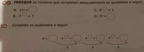 INDIQUE os números que completam adequadamente as igualdades a seguir:
A. 11°=□ 9^(□)=1
C.
B. 7^(□)=7 D. 5^1=□
10 Complete os quadrados a seguir:
4^3=□ 4^(□)=□ 4^(□)=□ 4^(□)=□
:4 : 4 :4 .A