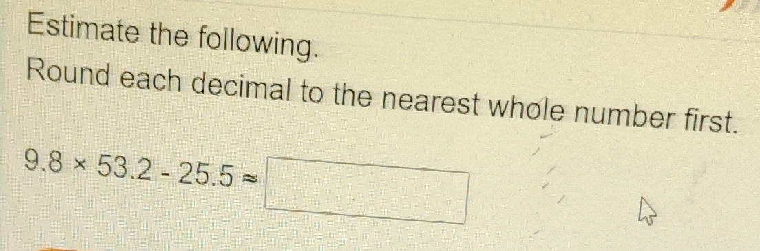 Estimate the following. 
Round each decimal to the nearest whole number first.
9.8* 53.2-25.5approx □