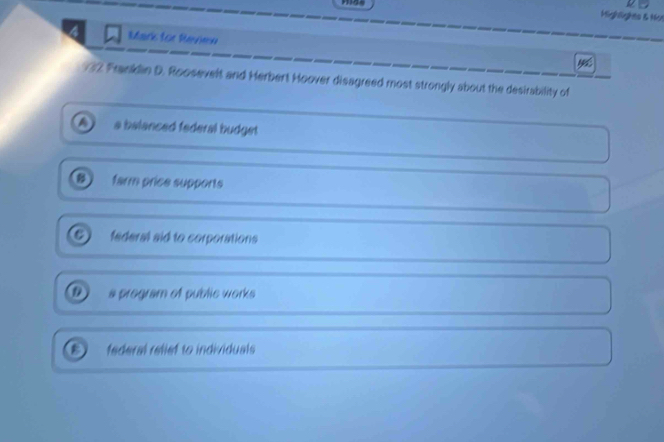 Mighlights & Not
Mark for Revien
32 Franklin D. Roosevelt and Herbert Hoover disagreed most strongly about the desirability of
a balanced federal budget 
B farm price supports
federal aid to corporations
a pregram of public works
federal relief to individuals