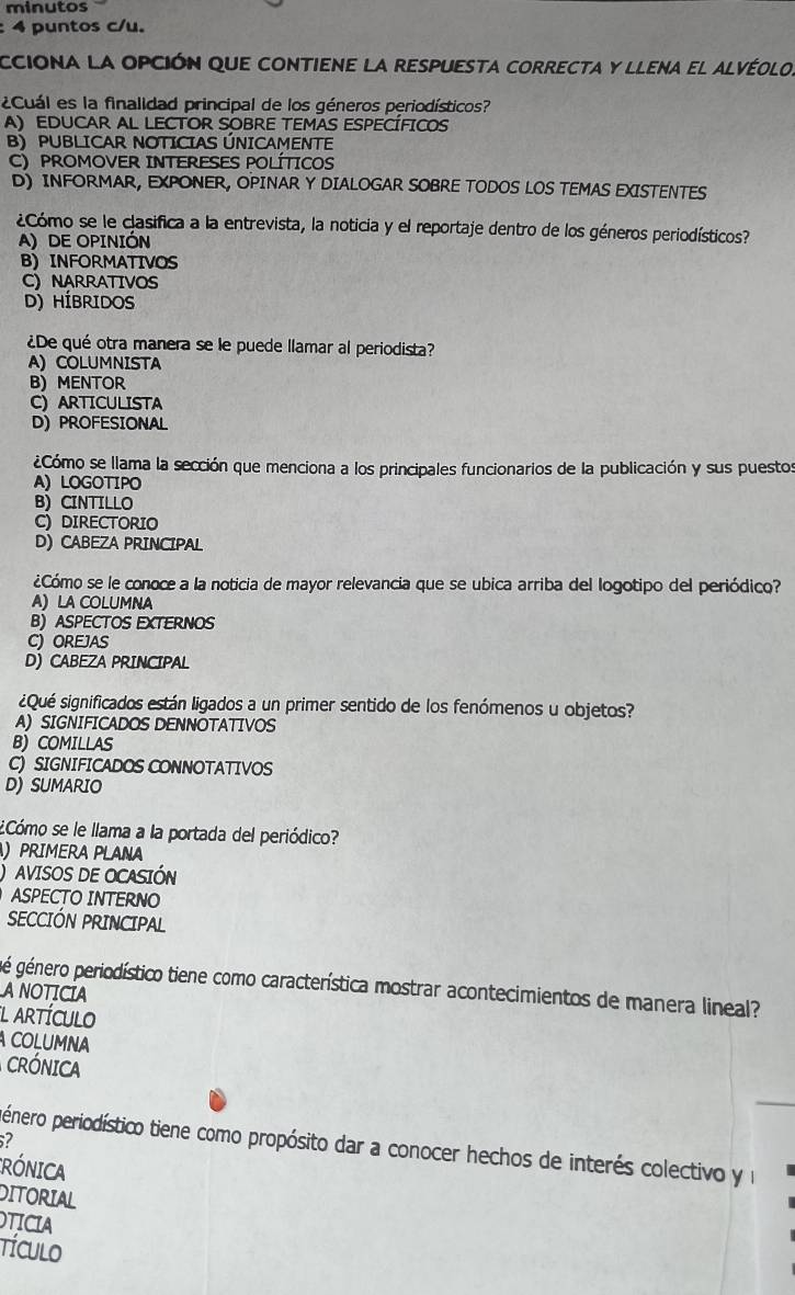 minutos
: 4 puntos c/u.
cciona la opción que contiene la respuesta correcta y llena el alvéolo.
¿Cuál es la finalidad principal de los géneros periodísticos?
A) EDUCAR AL LECTOR SOBRE TEMAS ESPECÍFIcos
B) PUBLICAR NOTICIAS ÚNICAMENTE
C)  PROMOVER INTERESES POLÍTICos
D) INFORMAR, EXPONER, OPINAR Y DIALOGAR SOBRE TODOS LOS TEMAS EXISTENTES
¿Cómo se le clasifica a la entrevista, la noticia y el reportaje dentro de los géneros periodísticos?
A) DE OPINIÓN
B) INFORMATIVOS
C) NARRATIVOS
D) HÍBRIDOS
¿De qué otra manera se le puede llamar al periodista?
A) COLUMNISTA
B) Mentor
C)ARTICULISTA
D) PROFESIONAL
¿Cómo se llama la sección que menciona a los principales funcionarios de la publicación y sus puestos
A) LOGOTIPO
B) CINTILLO
C) DIRECTORIO
D) CABEZA PRINCIPAL
¿Cómo se le conoce a la noticia de mayor relevancia que se ubica arriba del logotipo del periódico?
A) LA COLUMNA
B) ASPECTOS EXTERNOS
C) OREJAS
D) CABEZA PRINCIPAL
¿Qué significados están ligados a un primer sentido de los fenómenos u objetos?
A) SIGNIFICADOS DENNOTATIVOS
B) COMILLAS
C) SIGNIFICADOS CONNOTATIVOS
D) SUMARIO
¿Cómo se le llama a la portada del periódico?
) PRIMERA PLANA
AVISOS DE OCASIÓN
ASPECTO INTERNO
SECCIÓN PRINCIPAL
gé género periodístico tiene como característica mostrar acontecimientos de manera lineal?
ANOTICIA
l artículo
COLUMNA
CRÓNICA
pénero periodístico tiene como propósito dar a conocer hechos de interés colectivo y l
CRÓNICA
DITORIAL
OTICIA
TÍCULo