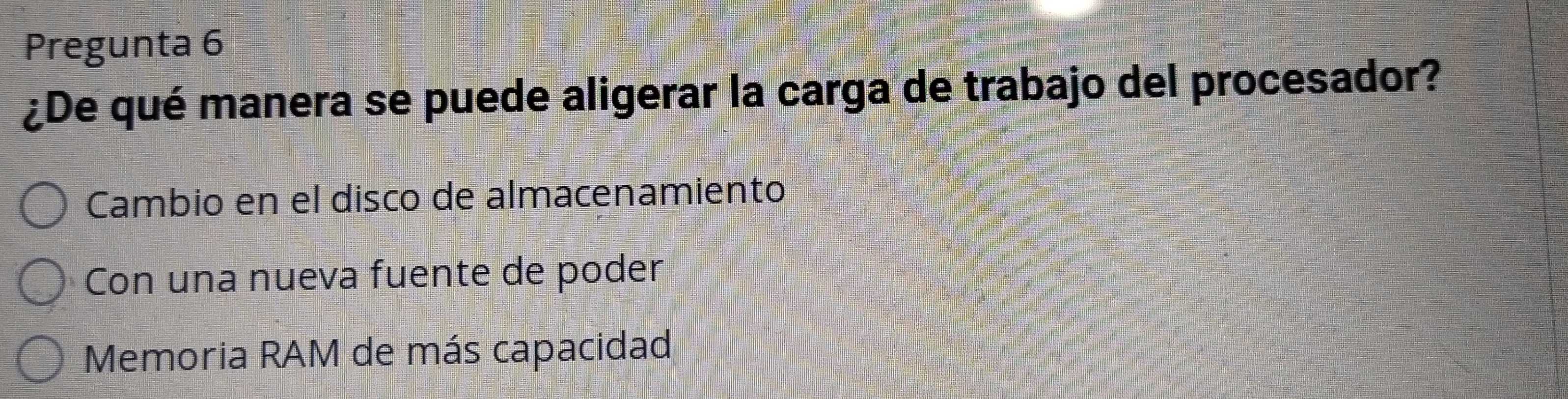 Pregunta 6
¿De qué manera se puede aligerar la carga de trabajo del procesador?
Cambio en el disco de almacenamiento
Con una nueva fuente de poder
Memoria RAM de más capacidad