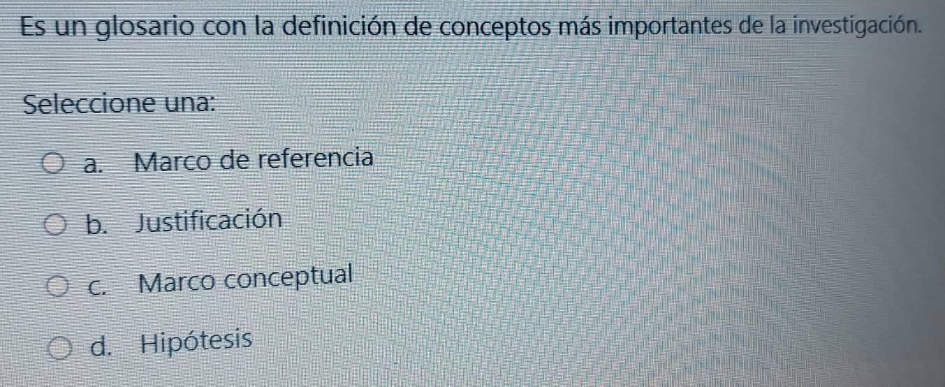 Es un glosario con la definición de conceptos más importantes de la investigación.
Seleccione una:
a. Marco de referencia
b. Justificación
c. Marco conceptual
d. Hipótesis