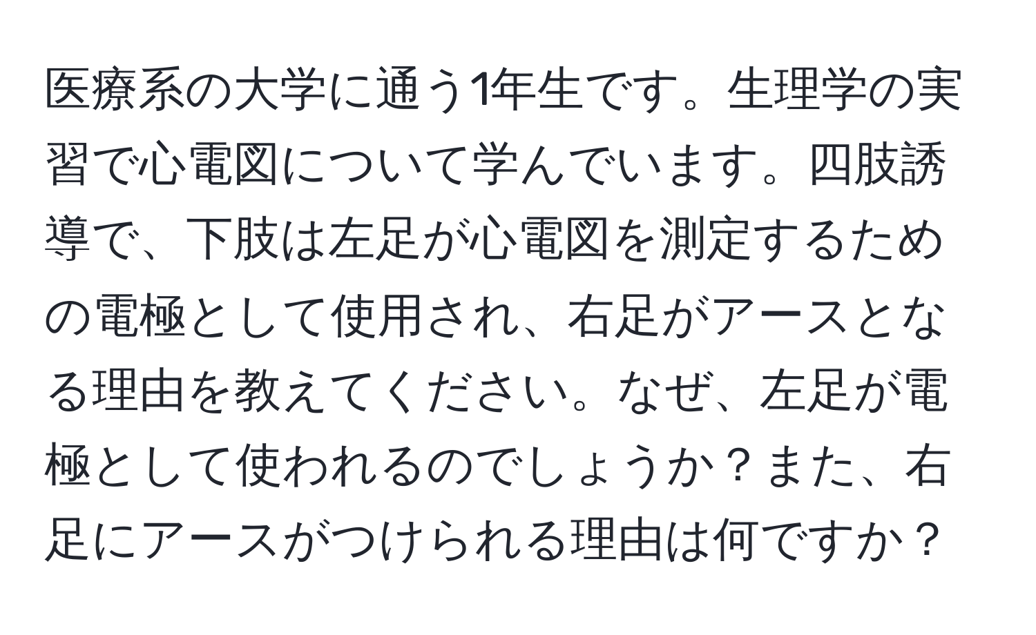 医療系の大学に通う1年生です。生理学の実習で心電図について学んでいます。四肢誘導で、下肢は左足が心電図を測定するための電極として使用され、右足がアースとなる理由を教えてください。なぜ、左足が電極として使われるのでしょうか？また、右足にアースがつけられる理由は何ですか？