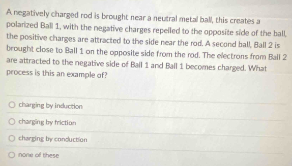 A negatively charged rod is brought near a neutral metal ball, this creates a
polarized Ball 1, with the negative charges repelled to the opposite side of the ball,
the positive charges are attracted to the side near the rod. A second ball, Ball 2 is
brought close to Ball 1 on the opposite side from the rod. The electrons from Ball 2
are attracted to the negative side of Ball 1 and Ball 1 becomes charged. What
process is this an example of?
charging by induction
charging by friction
charging by conduction
none of these