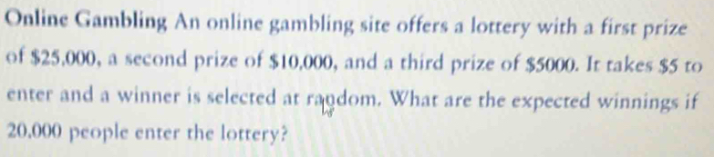 Online Gambling An online gambling site offers a lottery with a first prize 
of $25,000, a second prize of $10,000, and a third prize of $5000. It takes $5 to 
enter and a winner is selected at random. What are the expected winnings if
20,000 people enter the lottery?