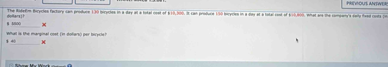 PREVIOUS ANSWER:
The RideEm Bicycles factory can produce 130 bicycles in a day at a total cost of $10,300. It can produce 150 bicycles in a day at a total cost of $10,800. What are the company's daily fixed costs (in
dollars)?
$ 5500
What is the marginal cost (in dollars) per bicycle?
$ 40 _ ×
Show Mư Work =