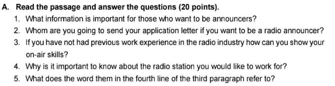 Read the passage and answer the questions (20 points). 
1. What information is important for those who want to be announcers? 
2. Whom are you going to send your application letter if you want to be a radio announcer? 
3. If you have not had previous work experience in the radio industry how can you show your 
on-air skills? 
4. Why is it important to know about the radio station you would like to work for? 
5. What does the word them in the fourth line of the third paragraph refer to?