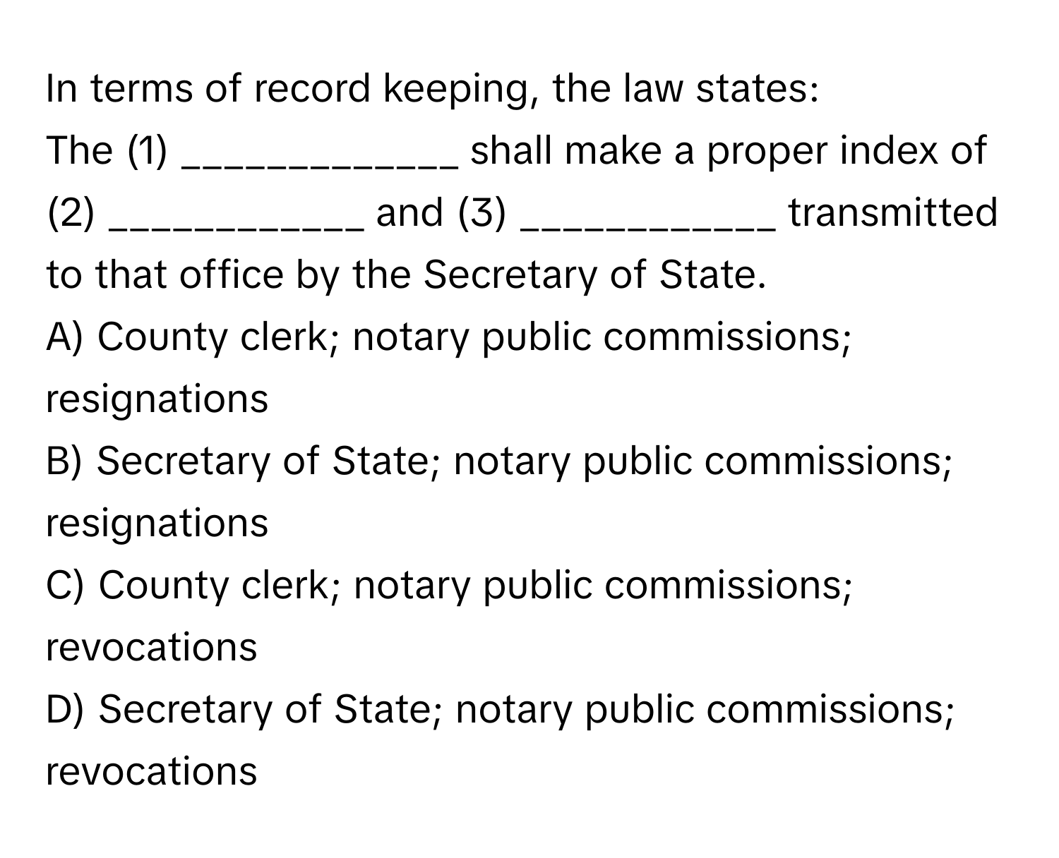 In terms of record keeping, the law states:

The (1) _____________ shall make a proper index of (2) ____________ and (3) ____________ transmitted to that office by the Secretary of State.

A) County clerk; notary public commissions; resignations
B) Secretary of State; notary public commissions; resignations
C) County clerk; notary public commissions; revocations
D) Secretary of State; notary public commissions; revocations