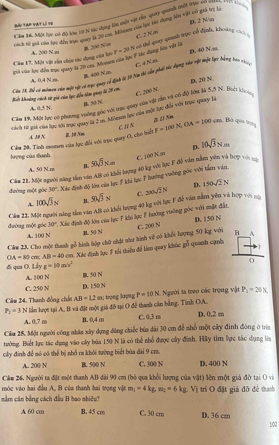 Căn 16. Một lực có độ lớn 10 N tác dụng lên một vật rấn quay quanh một trục có địnn, oiet khoá
bải tạp vạt lí 10
D. 2 N/m
cách từ giá của lực đến trục quay là 20 cm. Mômen của lực tác dụng lên vật có giả trị là
B. 200 N/m C. 2 N.m
Câu 17. Một vật rắn chịu tác dụng của lực F=20N có thể quay quanh trục cố định, khoáng cách từ
A. 200 N.m
giả của lực đến trục quay là 20 cm. Momen của lực F tác dụng lên vật là D. 40 N.m.
B. 400 N.m. C. 4 N.m.
Căn 18. Để có mômen của một vật có trục quay cổ định là 10 Nm thì cần phải tác dụng vào vật một lực bằng bao nhiều
A. 0,4 N.m. D. 20 N.
C. 200 N.
Biết khoảng cách từ giả của lực đến tâm quay là 20 cm.
B. 50 N.
Câu 19. Một lực có phương vuông gốc với trục quay của vật rắn và có độ lớn là 5,5 N. Biết khoảng
A. 0,5 N.
cách từ giá của lực tới trục quay là 2 m. Mômen lực của một lực đối với trục quay là
C. 11 N. D. 11 Nm.
A. 10 N. B. 10 Nm.
Câu 20. Tính momen của lực đối với trục quay O, cho biết F=100N,OA=100cm. Bỏ qua trọng
D. 10sqrt(3)N.m
lượng của thanh.
A. 50 N.m B. 50sqrt(3)N.m C. 100 N.m
Câu 21. Một người nâng tấm ván AB có khổi lượng 40 kg với lực F để ván nằm yên và hợp với mặt
đường một góc 30° Xác định độ lớn của lực F khi lực F hướng vuông góc với tấm ván
D. 150sqrt(2)N
A. 100sqrt(3)N B. 50sqrt(3)N C. 200sqrt(2)N
Câu 22. Một người nâng tấm ván AB có khối lượng 40 kg với lực F để ván nằm yên và hợp với mặt
đường một góc 30° A Xác định độ lớn của lực F khi lực F hướng vuông góc với mặt đất.
A. 100 N B. 50 N C. 200 N D. 150 N
Câu 23. Cho một thanh gỗ hình hộp chữ nhật như hình vẽ có khối lượng 50 kg với
OA=80cm;AB=40cm h. Xác định lực F tối thiều đế làm quay khúc gỗ quanh cạnh
đi qua O. Lấy g=10m/s^2
A. 100 N B. 50 N
C. 250 N D. 150 N
Câu 24. Thanh đồng chất AB=1,2m; trọng ư ợng P=10N. Người ta treo các trọng vật P_1=20N,
P_2=3N lần lượt tại A, B và đặt một giá đỡ tại O để thanh cân bằng. Tính OA.
A. 0,7 m B. 0,4 m C. 0,3 m D. 0,2 m
Câu 25. Một người công nhân xây dựng dùng chiếc búa dài 30 cm đề nhổ một cây đinh đóng ở trên
tường. Biết lực tác dụng vào cây búa 150 N là có thể nhổ được cây đinh. Hãy tìm lực tác dụng lên
cây đinh để nó có thể bị nhồ ra khỏi tường biết búa dài 9 cm.
A. 200 N B. 500 N C. 300 N D. 400 N
Câu 26. Người ta đặt một thanh AB dài 90 cm (bỏ qua khối lượng của vật) lên một giá đỡ tại O và
móc vào hai đầu A, B của thanh hai trọng vật m_1=4kg,m_2=6kg.Vi trí O đặt giá đỡ đề thanh
nằm cân bằng cách đầu B bao nhiêu?
A 60 cm B. 45 cm C. 30 cm D. 36 cm
102