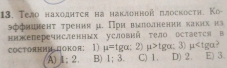 Тело находиτся на наклонной πлоскости. Ко-
эффиииент τрения μ. При выполнении каких из
нижеперечисленных условий тело остается в
Состоянии дΟкоя: 1) mu =tg alpha; 2)mu >tg alpha; 3)mu ,
A) 1; 2. B) 1; 3. C) 1. D) 2. E) 3.