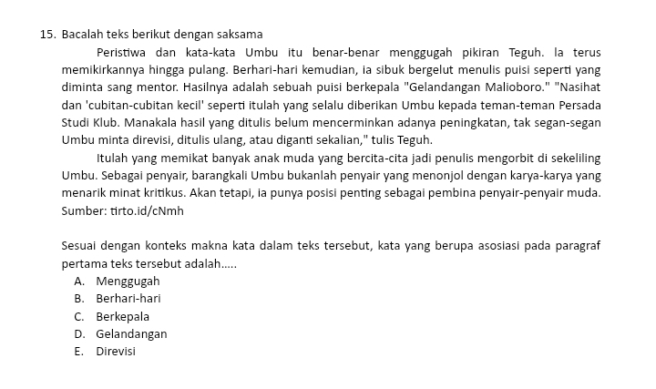 Bacalah teks berikut dengan saksama
Peristiwa dan kata-kata Umbu itu benar-benar menggugah pikiran Teguh. la terus
memikirkannya hingga pulang. Berhari-hari kemudian, ia sibuk bergelut menulis puisi seperti yang
diminta sang mentor. Hasilnya adalah sebuah puisi berkepala "Gelandangan Malioboro." "Nasihat
dan 'cubitan-cubitan kecil' seperti itulah yang selalu diberikan Umbu kepada teman-teman Persada
Studi Klub. Manakala hasil yang ditulis belum mencerminkan adanya peningkatan, tak segan-segan
Umbu minta direvisi, ditulis ulang, atau diganti sekalian," tulis Teguh.
Itulah yang memikat banyak anak muda yang bercita-cita jadi penulis mengorbit di sekeliling
Umbu. Sebagai penyair, barangkali Umbu bukanlah penyair yang menonjol dengan karya-karya yang
menarik minat kritikus. Akan tetapi, ia punya posisi penting sebagai pembina penyair-penyair muda.
Sumber: tirto.id/cNmh
Sesuai dengan konteks makna kata dalam teks tersebut, kata yang berupa asosiasi pada paragraf
pertama teks tersebut adalah.....
A. Menggugah
B. Berhari-hari
C. Berkepala
D. Gelandangan
E. Direvisi