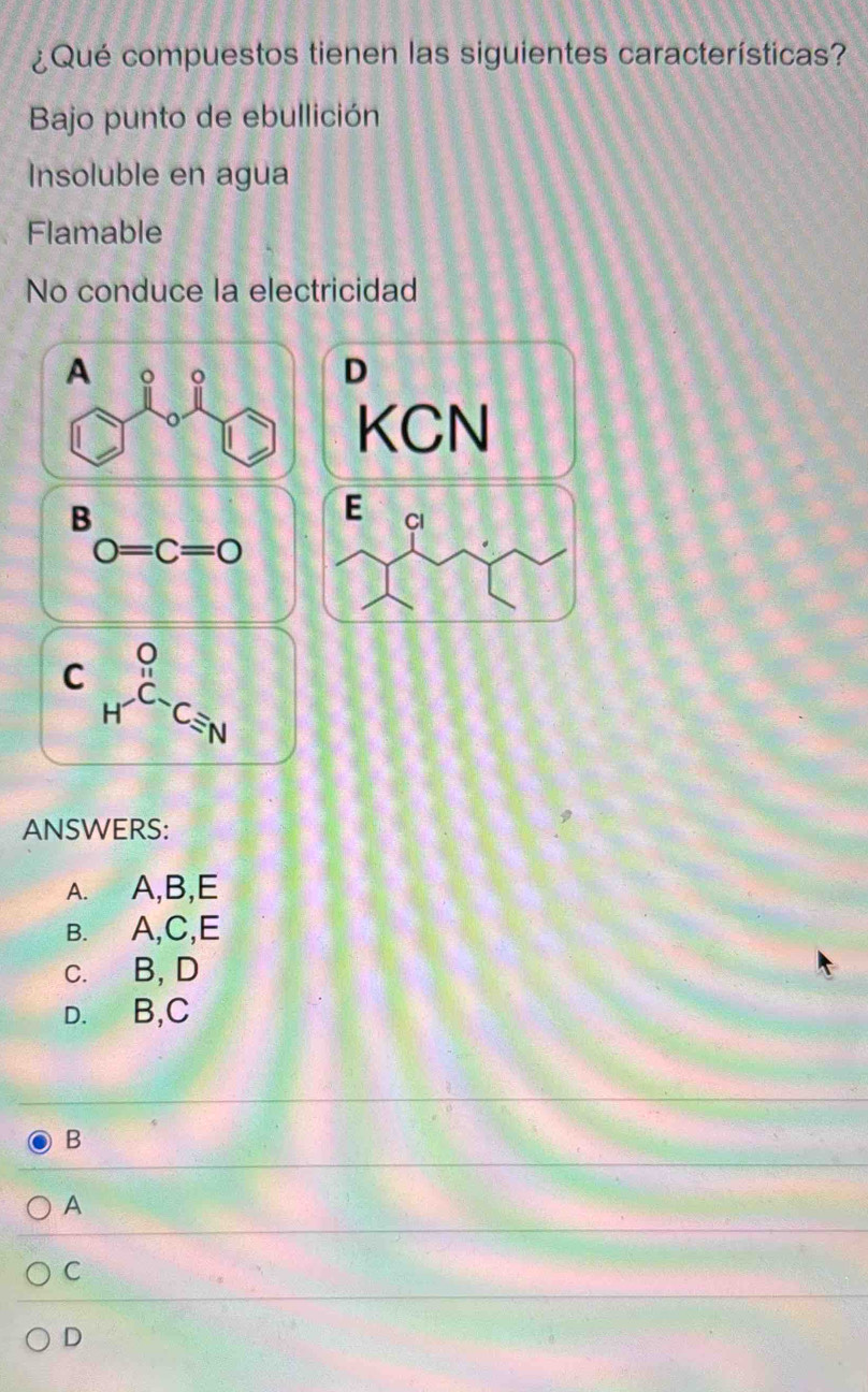 ¿Qué compuestos tienen las siguientes características?
Bajo punto de ebullición
Insoluble en agua
Flamable
No conduce la electricidad
A o o
D
KCN
B
E Cl
0=c=0
C _H^(OC_ON)endarray 
ANSWERS:
A. A, B, E
B. A, C, E
C. B, D
D. B, C
B
A
C
D