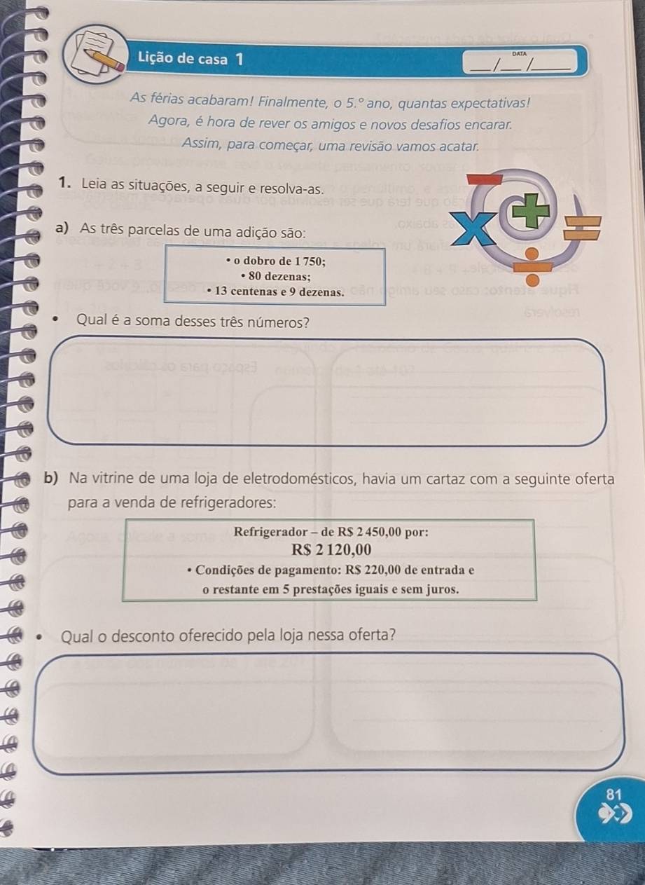 Lição de casa 1 _I_ DATA_ 

As férias acabaram! Finalmente, o 5.^circ  ano, quantas expectativas! 
Agora, é hora de rever os amigos e novos desafios encarar. 
Assim, para começar, uma revisão vamos acatar. 
1. Leia as situações, a seguir e resolva-as. 
a) As três parcelas de uma adição são: 
o dobro de 1 750; 
• 80 dezenas;
13 centenas e 9 dezenas. 
Qual é a soma desses três números? 
b) Na vitrine de uma loja de eletrodomésticos, havia um cartaz com a seguinte oferta 
para a venda de refrigeradores: 
Refrigerador - de R$ 2 450,00 por:
R$ 2 120,00
Condições de pagamento: R$ 220,00 de entrada e 
o restante em 5 prestações iguais e sem juros. 
Qual o desconto oferecido pela loja nessa oferta?