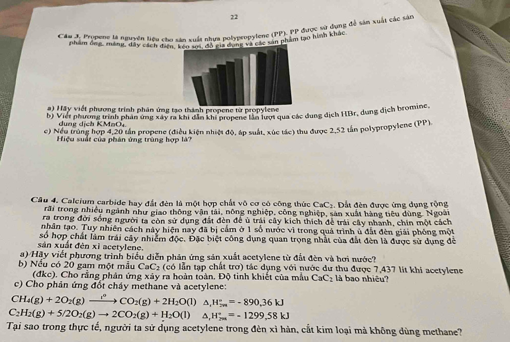 Cầu J. Propene là nguyên liệu cho sản xuất nhựa polypropylene (PP), PP được sử dụng để sân xuất các sản
phẩm ông, mảng, dây cách điện các sản phẩm tạo hình khác,
a) Hãy viết phương trình phản ứng tạo thành propene từ propylene
b) Viết phương trình phản ứng xây ra khi dẫn khi propene lần lượt qua các dung dịch HBr, dung dịch bromine,
dung dịch KMnO₄
c) Nếu trùng hợp 4,20 tần propene (điều kiện nhiệt độ, áp suất, xúc tác) thu được 2,52 tấn polypropylene (PP).
Hiệu suất của phàn ứng trùng hợp là?
Câu 4. Calcium carbide hay đất đèn là một hợp chất vô cơ có công thức CaC_2. Đất đèn được ứng dụng rộng
rãi trong nhiều ngành như giao thông vận tải, nông nghiệp, công nghiệp, sản xuất hàng tiêu dùng. Ngoài
ra trong đời sống người ta còn sử dụng đất đèn đề ủ trái cây kích thích đề trái cây nhanh, chín một cách
nhân tạo. Tuy nhiên cách này hiện nay đã bị cấm ở 1 số nước vì trong quá trình ủ đất đèn giải phóng một
số hợp chất làm trái cây nhiễm độc. Đặc biệt công dụng quan trọng nhất của đất đèn là được sử dụng đề
sản xuất đèn xì acetylene.
a) Hãy viết phương trình biểu diễn phản ứng sản xuất acetylene từ đất đèn và hơi nước?
b) Nếu có 20 gam một mẫu CaC_2 (có lẫn tạp chất trơ) tác dụng với nước dư thu được 7,437 lit khi acetylene
(đkc). Cho rằng phản ứng xảy ra hoàn toàn. Độ tinh khiết của mẫu CaC_2 là bao nhiêu?
c) Cho phản ứng đốt cháy methane và acetylene:
CH_4(g)+2O_2(g)xrightarrow l^0CO_2(g)+2H_2O(l) △. H_(298)°=-890,36kJ
C_2H_2(g)+5/2O_2(g)to 2CO_2(g)+H_2O(l) ^ H_(298)°=-1299,58kJ
Tại sao trong thực tế, người ta sử dụng acetylene trong đèn xì hàn, cắt kim loại mả không dùng methane?