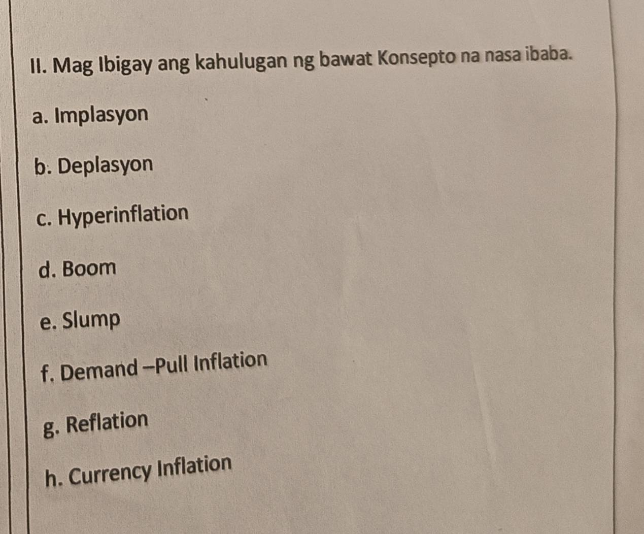 Mag Ibigay ang kahulugan ng bawat Konsepto na nasa ibaba. 
a. Implasyon 
b. Deplasyon 
c. Hyperinflation 
d. Boom 
e. Slump 
f. Demand --Pull Inflation 
g. Reflation 
h. Currency Inflation