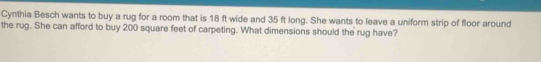 Cynthia Besch wants to buy a rug for a room that is 18 ft wide and 35 ft long. She wants to leave a uniform strip of floor around 
the rug. She can afford to buy 200 square feet of carpeting. What dimensions should the rug have?