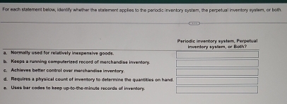 For each stalement below, identify whether the statement applies to the perodic inventory system, the perpetual inventory system, or both
Periodic inventory system, Perpetual Inventary svstem, or Both?
a. Normally used for relatively inexpensive goods.
b. Keeps a running computerized record of merchandise inventory.
c. Achieves better control over merchandise inventory.
d. Requires a physical count of inventory to determine the quantities on hand.
e. Uses bar codes to keep up-to the minute records of inventory.