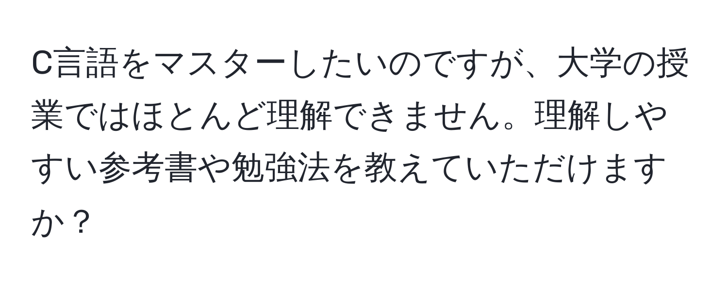 C言語をマスターしたいのですが、大学の授業ではほとんど理解できません。理解しやすい参考書や勉強法を教えていただけますか？