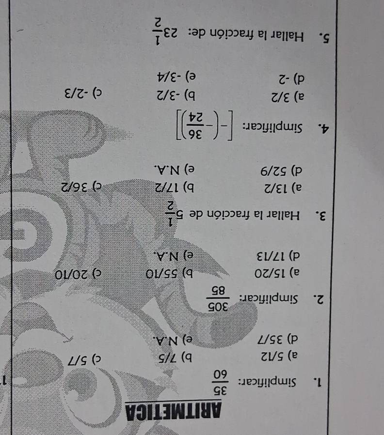 ARITMETICA
1. Simplificar:  35/60 
1
a) 5/12 b) 7/5 c) 5/7
d) 35/7 e) N.A.
2. Simplificar:  305/85 
a) 15/20 b) 55/10 c) 20/10
d) 17/13 e) N.A.
3. Hallar la fracción de 5 1/2 
a) 13/2 b) 17/2 c) 36/2
d) 52/9 e) N.A.
4. Simplificar: [-(- 36/24 )]
a) 3/2 b) -3/2 c) -2/3
d) -2 e) -3/4
5. Hallar la fracción de: 23 1/2 